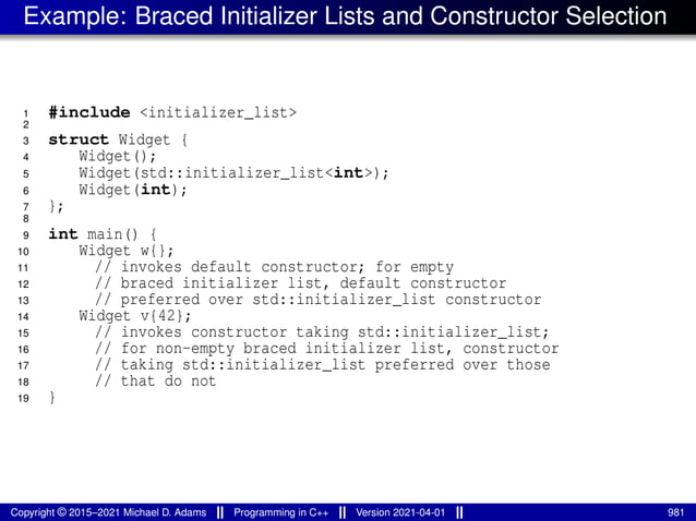 Example: Braced Initializer Lists and Constructor Selection
1 #include <initializer_list>
2
3 struct Widget {
4 Widget();
5 Widget(std::initializer_list<int>);
6 Widget(int);
7 };
8
9 int main() {
10 Widget w{};
11 // invokes default constructor; for empty
12 // braced initializer list, default constructor
13 // preferred over std::initializer_list constructor
14 Widget v{42};
15 // invokes constructor taking std::initializer_list;
16 // for non-empty braced initializer list, constructor
17 // taking std::initializer_list preferred over those
18 // that do not
19 }
Copyright © 2015–2021 Michael D. Adams Programming in C++ Version 2021-04-01 981
 