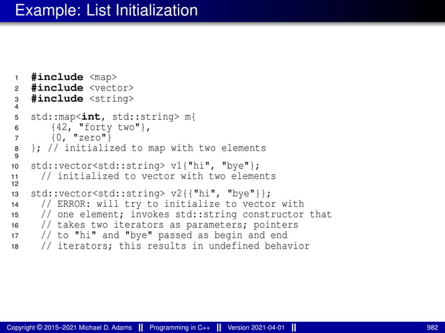 Example: List Initialization
1 #include <map>
2 #include <vector>
3 #include <string>
4
5 std::map<int, std::string> m{
6 {42, "forty two"},
7 {0, "zero"}
8 }; // initialized to map with two elements
9
10 std::vector<std::string> v1{"hi", "bye"};
11 // initialized to vector with two elements
12
13 std::vector<std::string> v2{{"hi", "bye"}};
14 // ERROR: will try to initialize to vector with
15 // one element; invokes std::string constructor that
16 // takes two iterators as parameters; pointers
17 // to "hi" and "bye" passed as begin and end
18 // iterators; this results in undefined behavior
Copyright © 2015–2021 Michael D. Adams Programming in C++ Version 2021-04-01 982
 