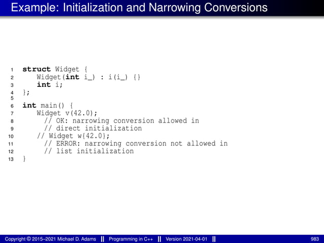 Example: Initialization and Narrowing Conversions
1 struct Widget {
2 Widget(int i_) : i(i_) {}
3 int i;
4 };
5
6 int main() {
7 Widget v(42.0);
8 // OK: narrowing conversion allowed in
9 // direct initialization
10 // Widget w{42.0};
11 // ERROR: narrowing conversion not allowed in
12 // list initialization
13 }
Copyright © 2015–2021 Michael D. Adams Programming in C++ Version 2021-04-01 983
 