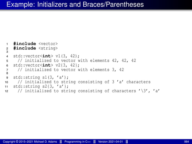 Example: Initializers and Braces/Parentheses
1 #include <vector>
2 #include <string>
3
4 std::vector<int> v1(3, 42);
5 // initialized to vector with elements 42, 42, 42
6 std::vector<int> v2{3, 42};
7 // initialized to vector with elements 3, 42
8
9 std::string s1(3, ’a’);
10 // initialized to string consisting of 3 ’a’ characters
11 std::string s2{3, ’a’};
12 // initialized to string consisting of characters ’3’, ’a’
Copyright © 2015–2021 Michael D. Adams Programming in C++ Version 2021-04-01 984
 