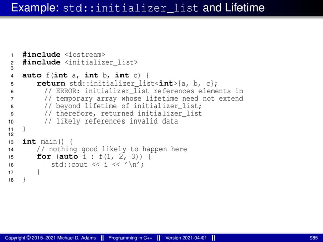 Example: std::initializer_list and Lifetime
1 #include <iostream>
2 #include <initializer_list>
3
4 auto f(int a, int b, int c) {
5 return std::initializer_list<int>{a, b, c};
6 // ERROR: initializer_list references elements in
7 // temporary array whose lifetime need not extend
8 // beyond lifetime of initializer_list;
9 // therefore, returned initializer_list
10 // likely references invalid data
11 }
12
13 int main() {
14 // nothing good likely to happen here
15 for (auto i : f(1, 2, 3)) {
16 std::cout << i << ’n’;
17 }
18 }
Copyright © 2015–2021 Michael D. Adams Programming in C++ Version 2021-04-01 985
 