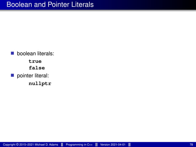 Boolean and Pointer Literals
■ boolean literals:
true
false
■ pointer literal:
nullptr
Copyright © 2015–2021 Michael D. Adams Programming in C++ Version 2021-04-01 78
 