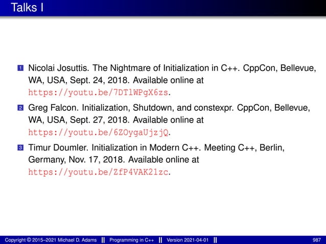 Talks I
1 Nicolai Josuttis. The Nightmare of Initialization in C++. CppCon, Bellevue,
WA, USA, Sept. 24, 2018. Available online at
https://youtu.be/7DTlWPgX6zs.
2 Greg Falcon. Initialization, Shutdown, and constexpr. CppCon, Bellevue,
WA, USA, Sept. 27, 2018. Available online at
https://youtu.be/6ZOygaUjzjQ.
3 Timur Doumler. Initialization in Modern C++. Meeting C++, Berlin,
Germany, Nov. 17, 2018. Available online at
https://youtu.be/ZfP4VAK21zc.
Copyright © 2015–2021 Michael D. Adams Programming in C++ Version 2021-04-01 987
 