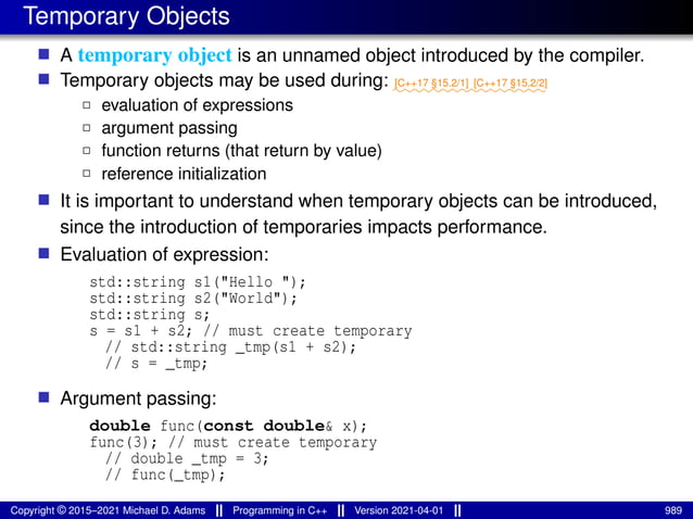 Temporary Objects
■ A temporary object is an unnamed object introduced by the compiler.
■ Temporary objects may be used during: ⁓⁓⁓⁓⁓⁓⁓⁓
[C++17 §15.2/1]
⁓⁓⁓⁓⁓⁓⁓⁓
[C++17 §15.2/2]
2 evaluation of expressions
2 argument passing
2 function returns (that return by value)
2 reference initialization
■ It is important to understand when temporary objects can be introduced,
since the introduction of temporaries impacts performance.
■ Evaluation of expression:
std::string s1("Hello ");
std::string s2("World");
std::string s;
s = s1 + s2; // must create temporary
// std::string _tmp(s1 + s2);
// s = _tmp;
■ Argument passing:
double func(const double& x);
func(3); // must create temporary
// double _tmp = 3;
// func(_tmp);
Copyright © 2015–2021 Michael D. Adams Programming in C++ Version 2021-04-01 989
 