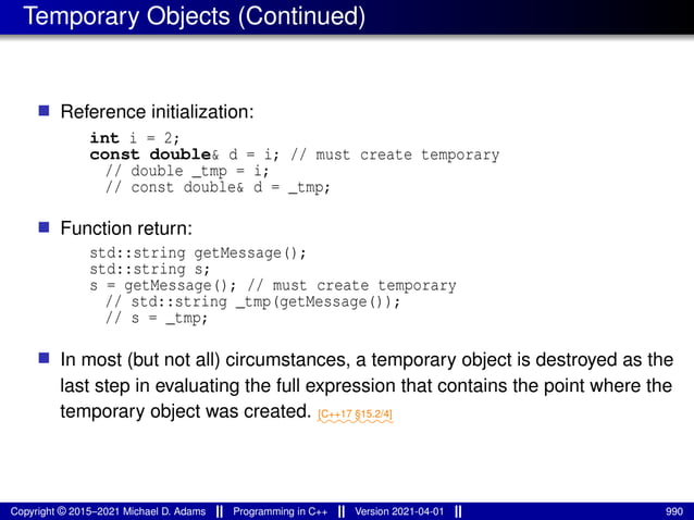 Temporary Objects (Continued)
■ Reference initialization:
int i = 2;
const double& d = i; // must create temporary
// double _tmp = i;
// const double& d = _tmp;
■ Function return:
std::string getMessage();
std::string s;
s = getMessage(); // must create temporary
// std::string _tmp(getMessage());
// s = _tmp;
■ In most (but not all) circumstances, a temporary object is destroyed as the
last step in evaluating the full expression that contains the point where the
temporary object was created. ⁓⁓⁓⁓⁓⁓⁓⁓
[C++17 §15.2/4]
Copyright © 2015–2021 Michael D. Adams Programming in C++ Version 2021-04-01 990
 