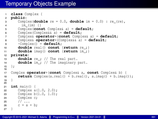 Temporary Objects Example
1 class Complex {
2 public:
3 Complex(double re = 0.0, double im = 0.0) : re_(re),
4 im_(im) {}
5 Complex(const Complex& a) = default;
6 Complex(Complex&& a) = default;
7 Complex& operator=(const Complex& a) = default;
8 Complex& operator=(Complex&& a) = default;
9 ~Complex() = default;
10 double real() const {return re_;}
11 double imag() const {return im_;}
12 private:
13 double re_; // The real part.
14 double im_; // The imaginary part.
15 };
16
17 Complex operator+(const Complex& a, const Complex& b) {
18 return Complex(a.real() + b.real(), a.imag() + b.imag());
19 }
20
21 int main() {
22 Complex a(1.0, 2.0);
23 Complex b(1.0, 1.0);
24 Complex c;
25 // ...
26 c = a + b;
27 }
Copyright © 2015–2021 Michael D. Adams Programming in C++ Version 2021-04-01 991
 