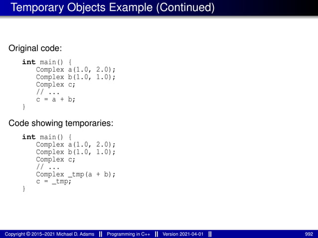 Temporary Objects Example (Continued)
Original code:
int main() {
Complex a(1.0, 2.0);
Complex b(1.0, 1.0);
Complex c;
// ...
c = a + b;
}
Code showing temporaries:
int main() {
Complex a(1.0, 2.0);
Complex b(1.0, 1.0);
Complex c;
// ...
Complex _tmp(a + b);
c = _tmp;
}
Copyright © 2015–2021 Michael D. Adams Programming in C++ Version 2021-04-01 992
 