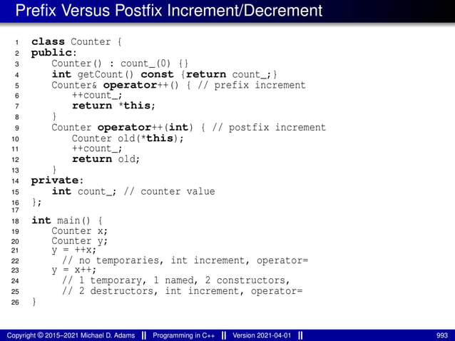 Prefix Versus Postfix Increment/Decrement
1 class Counter {
2 public:
3 Counter() : count_(0) {}
4 int getCount() const {return count_;}
5 Counter& operator++() { // prefix increment
6 ++count_;
7 return *this;
8 }
9 Counter operator++(int) { // postfix increment
10 Counter old(*this);
11 ++count_;
12 return old;
13 }
14 private:
15 int count_; // counter value
16 };
17
18 int main() {
19 Counter x;
20 Counter y;
21 y = ++x;
22 // no temporaries, int increment, operator=
23 y = x++;
24 // 1 temporary, 1 named, 2 constructors,
25 // 2 destructors, int increment, operator=
26 }
Copyright © 2015–2021 Michael D. Adams Programming in C++ Version 2021-04-01 993
 