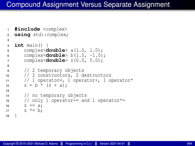 Compound Assignment Versus Separate Assignment
1 #include <complex>
2 using std::complex;
3
4 int main() {
5 complex<double> a(1.0, 1.0);
6 complex<double> b(1.0, -1.0);
7 complex<double> z(0.0, 0.0);
8
9 // 2 temporary objects
10 // 2 constructors, 2 destructors
11 // 1 operator=, 1 operator+, 1 operator*
12 z = b * (z + a);
13
14 // no temporary objects
15 // only 1 operator+= and 1 operator*=
16 z += a;
17 z *= b;
18 }
Copyright © 2015–2021 Michael D. Adams Programming in C++ Version 2021-04-01 994
 