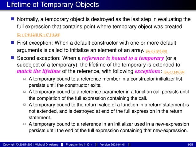 Lifetime of Temporary Objects
■ Normally, a temporary object is destroyed as the last step in evaluating the
full expression that contains point where temporary object was created.
⁓⁓⁓⁓⁓⁓⁓⁓
[C++17 §15.2/5]
⁓⁓⁓⁓⁓⁓⁓⁓
[C++17 §15.2/6]
■ First exception: When a default constructor with one or more default
arguments is called to initialize an element of an array. ⁓⁓⁓⁓⁓⁓⁓⁓
[C++17 §15.2/5]
■ Second exception: When a reference is bound to a temporary (or a
subobject of a temporary), the lifetime of the temporary is extended to
match the lifetime of the reference, with following exceptions: ⁓⁓⁓⁓⁓⁓⁓
[C++17 §15.2/6]
2 A temporary bound to a reference member in a constructor initializer list
persists until the constructor exits.
2 A temporary bound to a reference parameter in a function call persists until
the completion of the full expression containing the call.
2 A temporary bound to the return value of a function in a return statement is
not extended, and is destroyed at end of the full expression in the return
statement.
2 A temporary bound to a reference in an initializer used in a new-expression
persists until the end of the full expression containing that new-expression.
Copyright © 2015–2021 Michael D. Adams Programming in C++ Version 2021-04-01 995
 