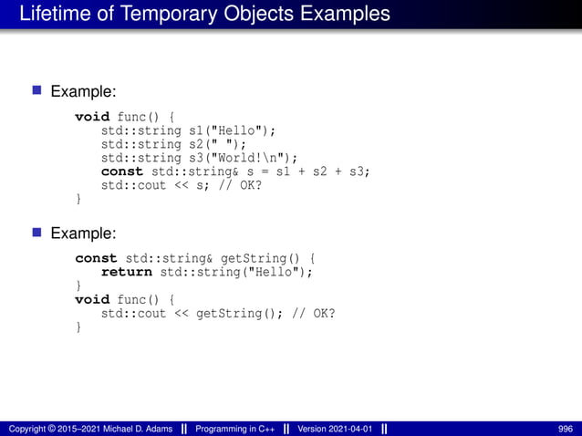 Lifetime of Temporary Objects Examples
■ Example:
void func() {
std::string s1("Hello");
std::string s2(" ");
std::string s3("World!n");
const std::string& s = s1 + s2 + s3;
std::cout << s; // OK?
}
■ Example:
const std::string& getString() {
return std::string("Hello");
}
void func() {
std::cout << getString(); // OK?
}
Copyright © 2015–2021 Michael D. Adams Programming in C++ Version 2021-04-01 996
 