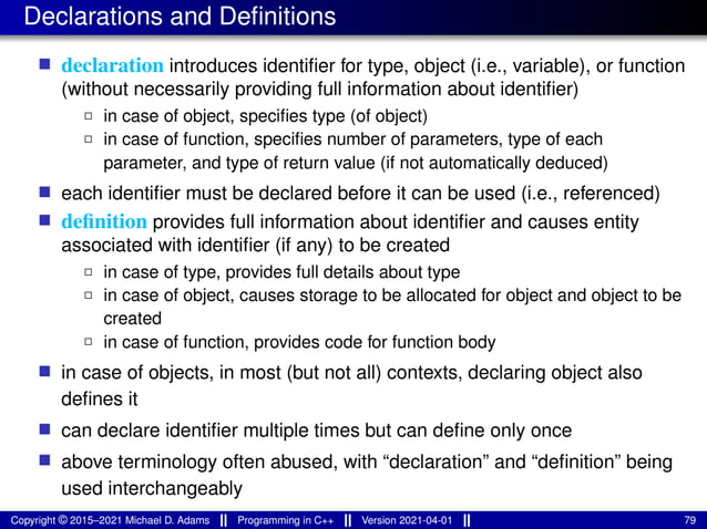Declarations and Definitions
■ declaration introduces identifier for type, object (i.e., variable), or function
(without necessarily providing full information about identifier)
2 in case of object, specifies type (of object)
2 in case of function, specifies number of parameters, type of each
parameter, and type of return value (if not automatically deduced)
■ each identifier must be declared before it can be used (i.e., referenced)
■ definition provides full information about identifier and causes entity
associated with identifier (if any) to be created
2 in case of type, provides full details about type
2 in case of object, causes storage to be allocated for object and object to be
created
2 in case of function, provides code for function body
■ in case of objects, in most (but not all) contexts, declaring object also
defines it
■ can declare identifier multiple times but can define only once
■ above terminology often abused, with “declaration” and “definition” being
used interchangeably
Copyright © 2015–2021 Michael D. Adams Programming in C++ Version 2021-04-01 79
 