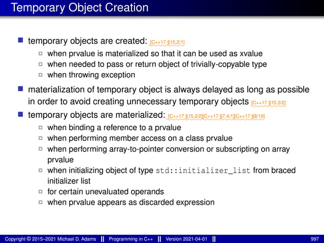 Temporary Object Creation
■ temporary objects are created:⁓⁓⁓⁓⁓⁓⁓⁓
[C++17 §15.2/1]
2 when prvalue is materialized so that it can be used as xvalue
2 when needed to pass or return object of trivially-copyable type
2 when throwing exception
■ materialization of temporary object is always delayed as long as possible
in order to avoid creating unnecessary temporary objects ⁓⁓⁓⁓⁓⁓⁓⁓
[C++17 §15.2/2]
■ temporary objects are materialized:⁓⁓⁓⁓⁓⁓⁓⁓
[C++17 §15.2/2]
⁓⁓⁓⁓⁓⁓⁓
[C++17 §7.4/1]
⁓⁓⁓⁓⁓⁓⁓
[C++17 §8/10]
2 when binding a reference to a prvalue
2 when performing member access on a class prvalue
2 when performing array-to-pointer conversion or subscripting on array
prvalue
2 when initializing object of type std::initializer_list from braced
initializer list
2 for certain unevaluated operands
2 when prvalue appears as discarded expression
Copyright © 2015–2021 Michael D. Adams Programming in C++ Version 2021-04-01 997
 