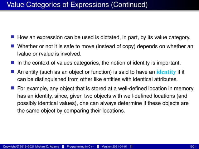 Value Categories of Expressions (Continued)
■ How an expression can be used is dictated, in part, by its value category.
■ Whether or not it is safe to move (instead of copy) depends on whether an
lvalue or rvalue is involved.
■ In the context of values categories, the notion of identity is important.
■ An entity (such as an object or function) is said to have an identity if it
can be distinguished from other like entities with identical attributes.
■ For example, any object that is stored at a well-defined location in memory
has an identity, since, given two objects with well-defined locations (and
possibly identical values), one can always determine if these objects are
the same object by comparing their locations.
Copyright © 2015–2021 Michael D. Adams Programming in C++ Version 2021-04-01 1001
 