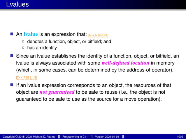 Lvalues
■ An lvalue is an expression that: ⁓⁓⁓⁓⁓⁓⁓⁓
[C++17 §6.10/1]
2 denotes a function, object, or bitfield; and
2 has an identity.
■ Since an lvalue establishes the identity of a function, object, or bitfield, an
lvalue is always associated with some well-defined location in memory
(which, in some cases, can be determined by the address-of operator).
⁓⁓⁓⁓⁓⁓⁓⁓
[C++17 §8.3.1/3]
■ If an lvalue expression corresponds to an object, the resources of that
object are not guaranteed to be safe to reuse (i.e., the object is not
guaranteed to be safe to use as the source for a move operation).
Copyright © 2015–2021 Michael D. Adams Programming in C++ Version 2021-04-01 1002
 