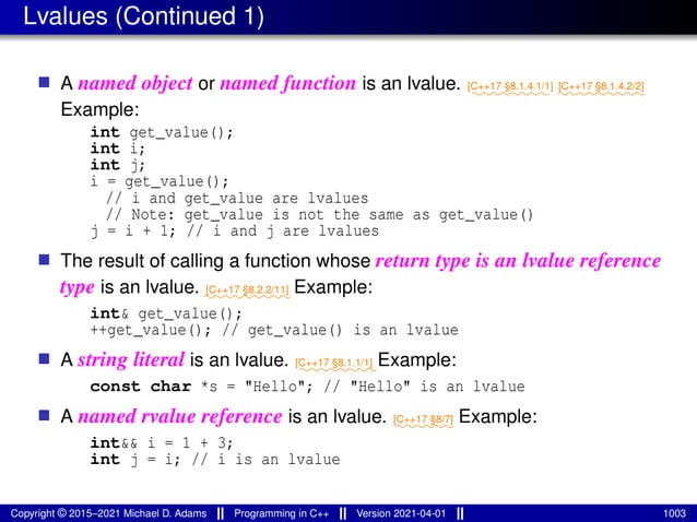 Lvalues (Continued 1)
■ A named object or named function is an lvalue. ⁓⁓⁓⁓⁓⁓⁓⁓
[C++17 §8.1.4.1/1]
⁓⁓⁓⁓⁓⁓⁓⁓⁓
[C++17 §8.1.4.2/2]
Example:
int get_value();
int i;
int j;
i = get_value();
// i and get_value are lvalues
// Note: get_value is not the same as get_value()
j = i + 1; // i and j are lvalues
■ The result of calling a function whose return type is an lvalue reference
type is an lvalue. ⁓⁓⁓⁓⁓⁓⁓⁓⁓
[C++17 §8.2.2/11] Example:
int& get_value();
++get_value(); // get_value() is an lvalue
■ A string literal is an lvalue. ⁓⁓⁓⁓⁓⁓⁓⁓
[C++17 §8.1.1/1] Example:
const char *s = "Hello"; // "Hello" is an lvalue
■ A named rvalue reference is an lvalue. ⁓⁓⁓⁓⁓⁓
[C++17 §8/7] Example:
int&& i = 1 + 3;
int j = i; // i is an lvalue
Copyright © 2015–2021 Michael D. Adams Programming in C++ Version 2021-04-01 1003
 