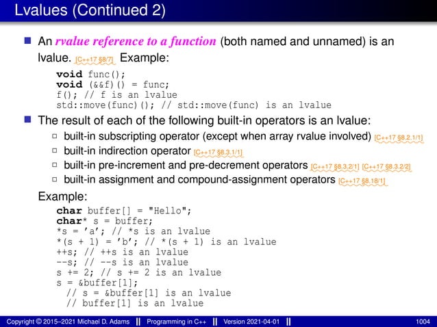 Lvalues (Continued 2)
■ An rvalue reference to a function (both named and unnamed) is an
lvalue. ⁓⁓⁓⁓⁓⁓⁓
[C++17 §8/7] Example:
void func();
void (&&f)() = func;
f(); // f is an lvalue
std::move(func)(); // std::move(func) is an lvalue
■ The result of each of the following built-in operators is an lvalue:
2 built-in subscripting operator (except when array rvalue involved) ⁓⁓⁓⁓⁓⁓⁓⁓
[C++17 §8.2.1/1]
2 built-in indirection operator ⁓⁓⁓⁓⁓⁓⁓⁓
[C++17 §8.3.1/1]
2 built-in pre-increment and pre-decrement operators ⁓⁓⁓⁓⁓⁓⁓⁓
[C++17 §8.3.2/1]
⁓⁓⁓⁓⁓⁓⁓⁓
[C++17 §8.3.2/2]
2 built-in assignment and compound-assignment operators ⁓⁓⁓⁓⁓⁓⁓⁓
[C++17 §8.18/1]
Example:
char buffer[] = "Hello";
char* s = buffer;
*s = ’a’; // *s is an lvalue
*(s + 1) = ’b’; // *(s + 1) is an lvalue
++s; // ++s is an lvalue
--s; // --s is an lvalue
s += 2; // s += 2 is an lvalue
s = &buffer[1];
// s = &buffer[1] is an lvalue
// buffer[1] is an lvalue
Copyright © 2015–2021 Michael D. Adams Programming in C++ Version 2021-04-01 1004
 