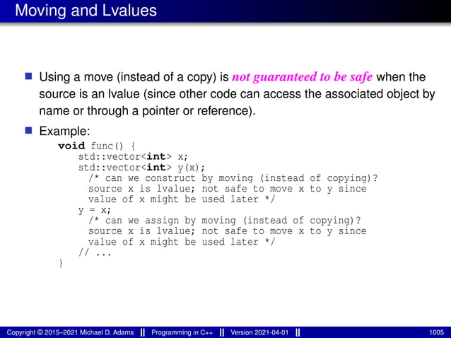 Moving and Lvalues
■ Using a move (instead of a copy) is not guaranteed to be safe when the
source is an lvalue (since other code can access the associated object by
name or through a pointer or reference).
■ Example:
void func() {
std::vector<int> x;
std::vector<int> y(x);
/* can we construct by moving (instead of copying)?
source x is lvalue; not safe to move x to y since
value of x might be used later */
y = x;
/* can we assign by moving (instead of copying)?
source x is lvalue; not safe to move x to y since
value of x might be used later */
// ...
}
Copyright © 2015–2021 Michael D. Adams Programming in C++ Version 2021-04-01 1005
 