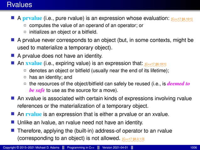 Rvalues
■ A prvalue (i.e., pure rvalue) is an expression whose evaluation: ⁓⁓⁓⁓⁓⁓⁓⁓
[C++17 §6.10/1]
2 computes the value of an operand of an operator; or
2 initializes an object or a bitfield.
■ A prvalue never corresponds to an object (but, in some contexts, might be
used to materialize a temporary object).
■ A prvalue does not have an identity.
■ An xvalue (i.e., expiring value) is an expression that:⁓⁓⁓⁓⁓⁓⁓⁓
[C++17 §6.10/1]
2 denotes an object or bitfield (usually near the end of its lifetime);
2 has an identity; and
2 the resources of the object/bitfield can safely be reused (i.e., is deemed to
be safe to use as the source for a move).
■ An xvalue is associated with certain kinds of expressions involving rvalue
references or the materialization of a temporary object.
■ An rvalue is an expression that is either a prvalue or an xvalue.
■ Unlike an lvalue, an rvalue need not have an identity.
■ Therefore, applying the (built-in) address-of operator to an rvalue
(corresponding to an object) is not allowed. ⁓⁓⁓⁓⁓⁓⁓⁓
[C++17 §8.3.1/3]
Copyright © 2015–2021 Michael D. Adams Programming in C++ Version 2021-04-01 1006
 