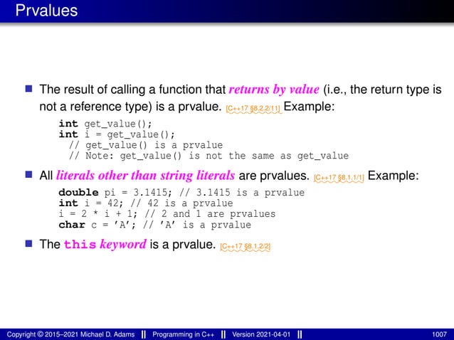 Prvalues
■ The result of calling a function that returns by value (i.e., the return type is
not a reference type) is a prvalue. ⁓⁓⁓⁓⁓⁓⁓⁓⁓
[C++17 §8.2.2/11] Example:
int get_value();
int i = get_value();
// get_value() is a prvalue
// Note: get_value() is not the same as get_value
■ All literals other than string literals are prvalues. ⁓⁓⁓⁓⁓⁓⁓⁓
[C++17 §8.1.1/1] Example:
double pi = 3.1415; // 3.1415 is a prvalue
int i = 42; // 42 is a prvalue
i = 2 * i + 1; // 2 and 1 are prvalues
char c = ’A’; // ’A’ is a prvalue
■ The this keyword is a prvalue. ⁓⁓⁓⁓⁓⁓⁓⁓
[C++17 §8.1.2/2]
Copyright © 2015–2021 Michael D. Adams Programming in C++ Version 2021-04-01 1007
 