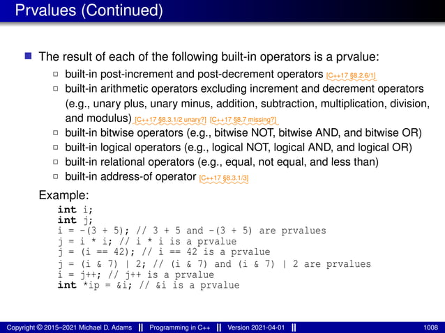Prvalues (Continued)
■ The result of each of the following built-in operators is a prvalue:
2 built-in post-increment and post-decrement operators ⁓⁓⁓⁓⁓⁓⁓⁓
[C++17 §8.2.6/1]
2 built-in arithmetic operators excluding increment and decrement operators
(e.g., unary plus, unary minus, addition, subtraction, multiplication, division,
and modulus)⁓⁓⁓⁓⁓⁓⁓⁓⁓⁓⁓⁓
[C++17 §8.3.1/2 unary?]
⁓⁓⁓⁓⁓⁓⁓⁓⁓⁓⁓
[C++17 §8.7 missing?]
2 built-in bitwise operators (e.g., bitwise NOT, bitwise AND, and bitwise OR)
2 built-in logical operators (e.g., logical NOT, logical AND, and logical OR)
2 built-in relational operators (e.g., equal, not equal, and less than)
2 built-in address-of operator ⁓⁓⁓⁓⁓⁓⁓⁓
[C++17 §8.3.1/3]
Example:
int i;
int j;
i = -(3 + 5); // 3 + 5 and -(3 + 5) are prvalues
j = i * i; // i * i is a prvalue
j = (i == 42); // i == 42 is a prvalue
j = (i & 7) | 2; // (i & 7) and (i & 7) | 2 are prvalues
i = j++; // j++ is a prvalue
int *ip = &i; // &i is a prvalue
Copyright © 2015–2021 Michael D. Adams Programming in C++ Version 2021-04-01 1008
 