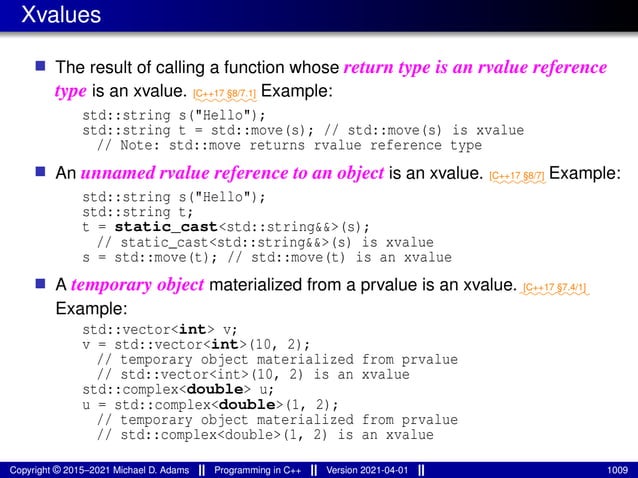 Xvalues
■ The result of calling a function whose return type is an rvalue reference
type is an xvalue. ⁓⁓⁓⁓⁓⁓⁓
[C++17 §8/7.1] Example:
std::string s("Hello");
std::string t = std::move(s); // std::move(s) is xvalue
// Note: std::move returns rvalue reference type
■ An unnamed rvalue reference to an object is an xvalue. ⁓⁓⁓⁓⁓⁓
[C++17 §8/7] Example:
std::string s("Hello");
std::string t;
t = static_cast<std::string&&>(s);
// static_cast<std::string&&>(s) is xvalue
s = std::move(t); // std::move(t) is an xvalue
■ A temporary object materialized from a prvalue is an xvalue.⁓⁓⁓⁓⁓⁓⁓⁓
[C++17 §7.4/1]
Example:
std::vector<int> v;
v = std::vector<int>(10, 2);
// temporary object materialized from prvalue
// std::vector<int>(10, 2) is an xvalue
std::complex<double> u;
u = std::complex<double>(1, 2);
// temporary object materialized from prvalue
// std::complex<double>(1, 2) is an xvalue
Copyright © 2015–2021 Michael D. Adams Programming in C++ Version 2021-04-01 1009
 