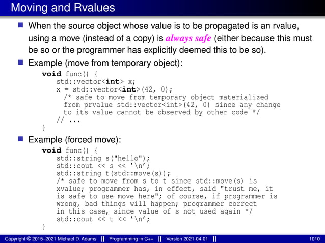 Moving and Rvalues
■ When the source object whose value is to be propagated is an rvalue,
using a move (instead of a copy) is always safe (either because this must
be so or the programmer has explicitly deemed this to be so).
■ Example (move from temporary object):
void func() {
std::vector<int> x;
x = std::vector<int>(42, 0);
/* safe to move from temporary object materialized
from prvalue std::vector<int>(42, 0) since any change
to its value cannot be observed by other code */
// ...
}
■ Example (forced move):
void func() {
std::string s("hello");
std::cout << s << ’n’;
std::string t(std::move(s));
/* safe to move from s to t since std::move(s) is
xvalue; programmer has, in effect, said "trust me, it
is safe to use move here"; of course, if programmer is
wrong, bad things will happen; programmer correct
in this case, since value of s not used again */
std::cout << t << ’n’;
}
Copyright © 2015–2021 Michael D. Adams Programming in C++ Version 2021-04-01 1010
 