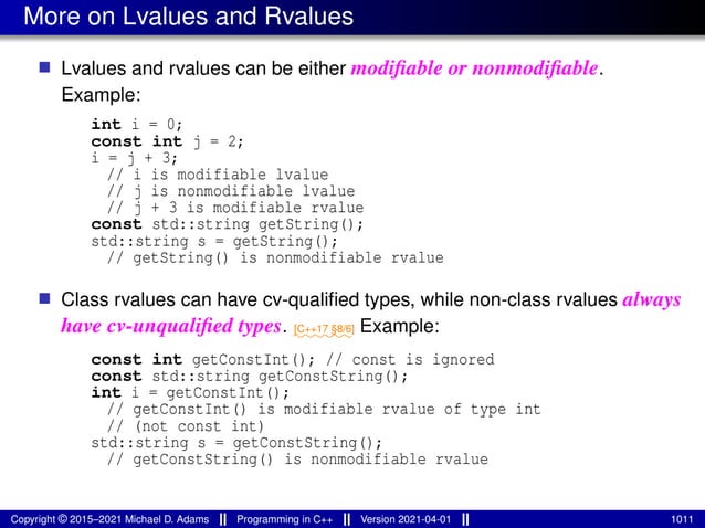 More on Lvalues and Rvalues
■ Lvalues and rvalues can be either modifiable or nonmodifiable.
Example:
int i = 0;
const int j = 2;
i = j + 3;
// i is modifiable lvalue
// j is nonmodifiable lvalue
// j + 3 is modifiable rvalue
const std::string getString();
std::string s = getString();
// getString() is nonmodifiable rvalue
■ Class rvalues can have cv-qualified types, while non-class rvalues always
have cv-unqualified types. ⁓⁓⁓⁓⁓⁓
[C++17 §8/6] Example:
const int getConstInt(); // const is ignored
const std::string getConstString();
int i = getConstInt();
// getConstInt() is modifiable rvalue of type int
// (not const int)
std::string s = getConstString();
// getConstString() is nonmodifiable rvalue
Copyright © 2015–2021 Michael D. Adams Programming in C++ Version 2021-04-01 1011
 