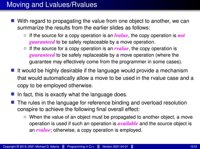 Moving and Lvalues/Rvalues
■ With regard to propagating the value from one object to another, we can
summarize the results from the earlier slides as follows:
2 If the source for a copy operation is an lvalue, the copy operation is not
guaranteed to be safely replaceable by a move operation.
2 If the source for a copy operation is an rvalue, the copy operation is
guaranteed to be safely replaceable by a move operation (where the
guarantee may effectively come from the programmer in some cases).
■ It would be highly desirable if the language would provide a mechanism
that would automatically allow a move to be used in the rvalue case and a
copy to be employed otherwise.
■ In fact, this is exactly what the language does.
■ The rules in the language for reference binding and overload resolution
conspire to achieve the following final overall effect:
2 When the value of an object must be propagated to another object, a move
operation is used if such an operation is available and the source object is
an rvalue; otherwise, a copy operation is employed.
Copyright © 2015–2021 Michael D. Adams Programming in C++ Version 2021-04-01 1012
 