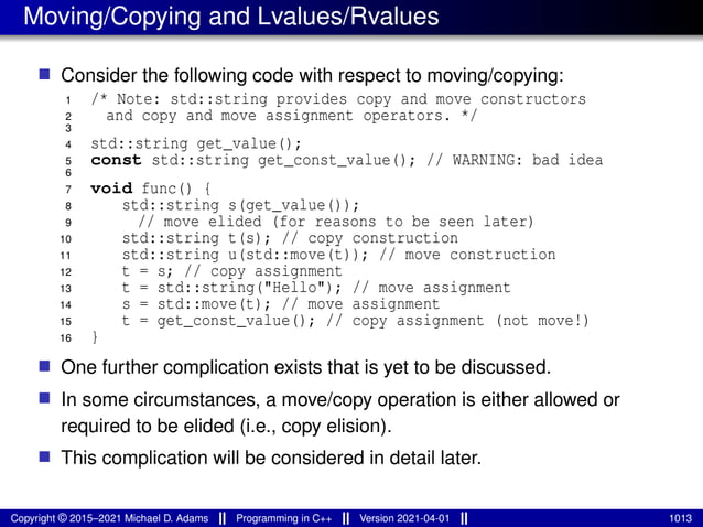 Moving/Copying and Lvalues/Rvalues
■ Consider the following code with respect to moving/copying:
1 /* Note: std::string provides copy and move constructors
2 and copy and move assignment operators. */
3
4 std::string get_value();
5 const std::string get_const_value(); // WARNING: bad idea
6
7 void func() {
8 std::string s(get_value());
9 // move elided (for reasons to be seen later)
10 std::string t(s); // copy construction
11 std::string u(std::move(t)); // move construction
12 t = s; // copy assignment
13 t = std::string("Hello"); // move assignment
14 s = std::move(t); // move assignment
15 t = get_const_value(); // copy assignment (not move!)
16 }
■ One further complication exists that is yet to be discussed.
■ In some circumstances, a move/copy operation is either allowed or
required to be elided (i.e., copy elision).
■ This complication will be considered in detail later.
Copyright © 2015–2021 Michael D. Adams Programming in C++ Version 2021-04-01 1013
 
