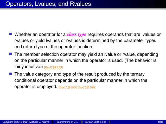 Operators, Lvalues, and Rvalues
■ Whether an operator for a class type requires operands that are lvalues or
rvalues or yield lvalues or rvalues is determined by the parameter types
and return type of the operator function.
■ The member selection operator may yield an lvalue or rvalue, depending
on the particular manner in which the operator is used. (The behavior is
fairly intuitive.) ⁓⁓⁓⁓⁓⁓⁓⁓
[C++17 §8.2.5/4]
■ The value category and type of the result produced by the ternary
conditional operator depends on the particular manner in which the
operator is employed. ⁓⁓⁓⁓⁓⁓⁓
[C++17 §8.16/5]
⁓⁓⁓⁓⁓⁓⁓⁓
[C++17 §8.16/6]
Copyright © 2015–2021 Michael D. Adams Programming in C++ Version 2021-04-01 1015
 