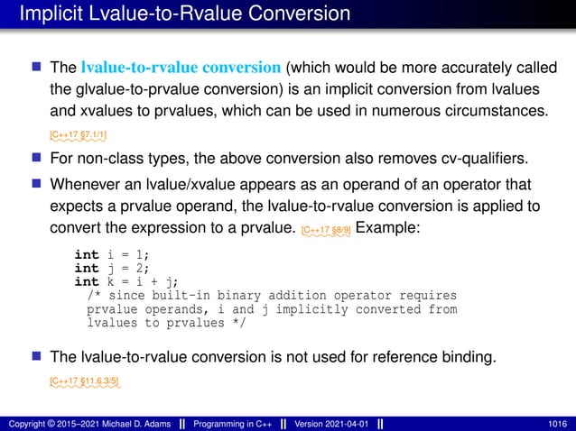 Implicit Lvalue-to-Rvalue Conversion
■ The lvalue-to-rvalue conversion (which would be more accurately called
the glvalue-to-prvalue conversion) is an implicit conversion from lvalues
and xvalues to prvalues, which can be used in numerous circumstances.
⁓⁓⁓⁓⁓⁓⁓
[C++17 §7.1/1]
■ For non-class types, the above conversion also removes cv-qualifiers.
■ Whenever an lvalue/xvalue appears as an operand of an operator that
expects a prvalue operand, the lvalue-to-rvalue conversion is applied to
convert the expression to a prvalue. ⁓⁓⁓⁓⁓⁓
[C++17 §8/9] Example:
int i = 1;
int j = 2;
int k = i + j;
/* since built-in binary addition operator requires
prvalue operands, i and j implicitly converted from
lvalues to prvalues */
■ The lvalue-to-rvalue conversion is not used for reference binding.
⁓⁓⁓⁓⁓⁓⁓⁓⁓
[C++17 §11.6.3/5]
Copyright © 2015–2021 Michael D. Adams Programming in C++ Version 2021-04-01 1016
 