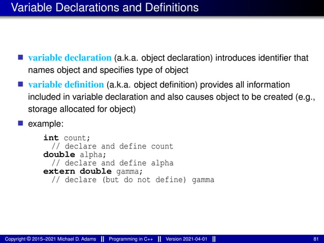 Variable Declarations and Definitions
■ variable declaration (a.k.a. object declaration) introduces identifier that
names object and specifies type of object
■ variable definition (a.k.a. object definition) provides all information
included in variable declaration and also causes object to be created (e.g.,
storage allocated for object)
■ example:
int count;
// declare and define count
double alpha;
// declare and define alpha
extern double gamma;
// declare (but do not define) gamma
Copyright © 2015–2021 Michael D. Adams Programming in C++ Version 2021-04-01 81
 