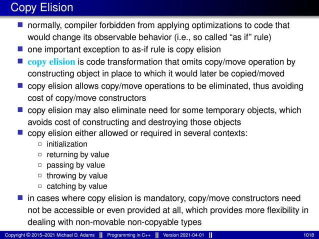Copy Elision
■ normally, compiler forbidden from applying optimizations to code that
would change its observable behavior (i.e., so called “as if” rule)
■ one important exception to as-if rule is copy elision
■ copy elision is code transformation that omits copy/move operation by
constructing object in place to which it would later be copied/moved
■ copy elision allows copy/move operations to be eliminated, thus avoiding
cost of copy/move constructors
■ copy elision may also eliminate need for some temporary objects, which
avoids cost of constructing and destroying those objects
■ copy elision either allowed or required in several contexts:
2 initialization
2 returning by value
2 passing by value
2 throwing by value
2 catching by value
■ in cases where copy elision is mandatory, copy/move constructors need
not be accessible or even provided at all, which provides more flexibility in
dealing with non-movable non-copyable types
Copyright © 2015–2021 Michael D. Adams Programming in C++ Version 2021-04-01 1018
 