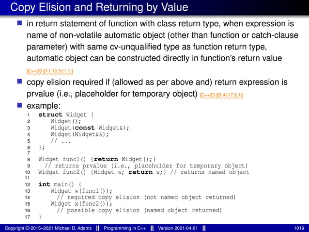 Copy Elision and Returning by Value
■ in return statement of function with class return type, when expression is
name of non-volatile automatic object (other than function or catch-clause
parameter) with same cv-unqualified type as function return type,
automatic object can be constructed directly in function’s return value
⁓⁓⁓⁓⁓⁓⁓⁓⁓⁓⁓
[C++20 §11.10.5/(1.1)]
■ copy elision required if (allowed as per above and) return expression is
prvalue (i.e., placeholder for temporary object) ⁓⁓⁓⁓⁓⁓⁓⁓⁓⁓
[C++20 §9.4/(17.6.1)]
■ example:
1 struct Widget {
2 Widget();
3 Widget(const Widget&);
4 Widget(Widget&&);
5 // ...
6 };
7
8 Widget func1() {return Widget();}
9 // returns prvalue (i.e., placeholder for temporary object)
10 Widget func2() {Widget w; return w;} // returns named object
11
12 int main() {
13 Widget w(func1());
14 // required copy elision (not named object returned)
15 Widget x(func2());
16 // possible copy elision (named object returned)
17 }
Copyright © 2015–2021 Michael D. Adams Programming in C++ Version 2021-04-01 1019
 