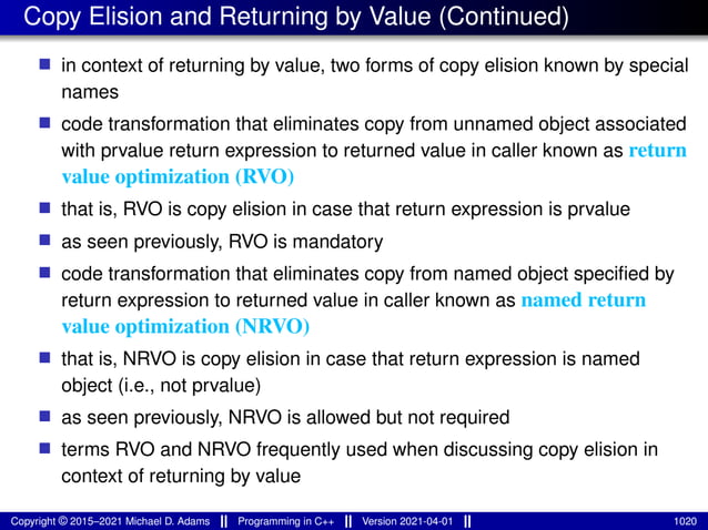 Copy Elision and Returning by Value (Continued)
■ in context of returning by value, two forms of copy elision known by special
names
■ code transformation that eliminates copy from unnamed object associated
with prvalue return expression to returned value in caller known as return
value optimization (RVO)
■ that is, RVO is copy elision in case that return expression is prvalue
■ as seen previously, RVO is mandatory
■ code transformation that eliminates copy from named object specified by
return expression to returned value in caller known as named return
value optimization (NRVO)
■ that is, NRVO is copy elision in case that return expression is named
object (i.e., not prvalue)
■ as seen previously, NRVO is allowed but not required
■ terms RVO and NRVO frequently used when discussing copy elision in
context of returning by value
Copyright © 2015–2021 Michael D. Adams Programming in C++ Version 2021-04-01 1020
 