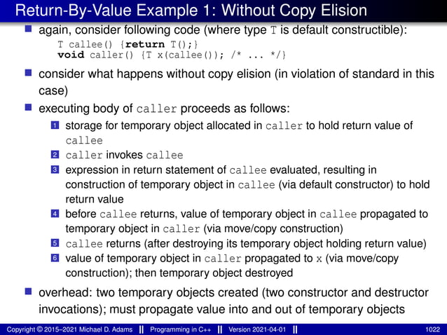 Return-By-Value Example 1: Without Copy Elision
■ again, consider following code (where type T is default constructible):
T callee() {return T();}
void caller() {T x(callee()); /* ... */}
■ consider what happens without copy elision (in violation of standard in this
case)
■ executing body of caller proceeds as follows:
1 storage for temporary object allocated in caller to hold return value of
callee
2 caller invokes callee
3 expression in return statement of callee evaluated, resulting in
construction of temporary object in callee (via default constructor) to hold
return value
4 before callee returns, value of temporary object in callee propagated to
temporary object in caller (via move/copy construction)
5 callee returns (after destroying its temporary object holding return value)
6 value of temporary object in caller propagated to x (via move/copy
construction); then temporary object destroyed
■ overhead: two temporary objects created (two constructor and destructor
invocations); must propagate value into and out of temporary objects
Copyright © 2015–2021 Michael D. Adams Programming in C++ Version 2021-04-01 1022
 