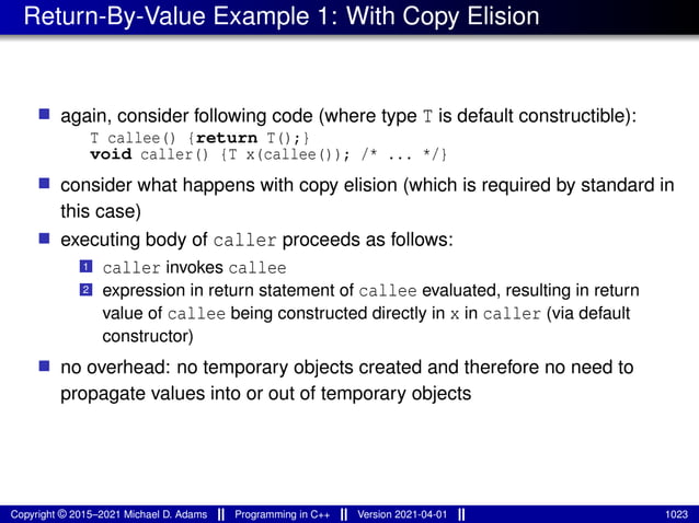 Return-By-Value Example 1: With Copy Elision
■ again, consider following code (where type T is default constructible):
T callee() {return T();}
void caller() {T x(callee()); /* ... */}
■ consider what happens with copy elision (which is required by standard in
this case)
■ executing body of caller proceeds as follows:
1 caller invokes callee
2 expression in return statement of callee evaluated, resulting in return
value of callee being constructed directly in x in caller (via default
constructor)
■ no overhead: no temporary objects created and therefore no need to
propagate values into or out of temporary objects
Copyright © 2015–2021 Michael D. Adams Programming in C++ Version 2021-04-01 1023
 