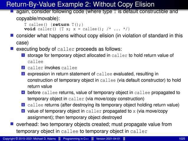 Return-By-Value Example 2: Without Copy Elision
■ again, consider following code (where type T is default constructible and
copyable/movable):
T callee() {return T();}
void caller() {T x; x = callee(); /* ... */}
■ consider what happens without copy elision (in violation of standard in this
case)
■ executing body of caller proceeds as follows:
1 storage for temporary object allocated in caller to hold return value of
callee
2 caller invokes callee
3 expression in return statement of callee evaluated, resulting in
construction of temporary object in callee (via default constructor) to hold
return value
4 before callee returns, value of temporary object in callee propagated to
temporary object in caller (via move/copy construction)
5 callee returns (after destroying its temporary object holding return value)
6 value of temporary object in caller propagated to x (via move/copy
assignment); then temporary object destroyed
■ overhead: two temporary objects created; must propagate value from
temporary object in callee to temporary object in caller
Copyright © 2015–2021 Michael D. Adams Programming in C++ Version 2021-04-01 1025
 