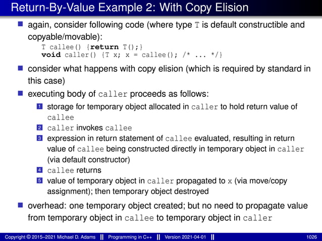 Return-By-Value Example 2: With Copy Elision
■ again, consider following code (where type T is default constructible and
copyable/movable):
T callee() {return T();}
void caller() {T x; x = callee(); /* ... */}
■ consider what happens with copy elision (which is required by standard in
this case)
■ executing body of caller proceeds as follows:
1 storage for temporary object allocated in caller to hold return value of
callee
2 caller invokes callee
3 expression in return statement of callee evaluated, resulting in return
value of callee being constructed directly in temporary object in caller
(via default constructor)
4 callee returns
5 value of temporary object in caller propagated to x (via move/copy
assignment); then temporary object destroyed
■ overhead: one temporary object created; but no need to propagate value
from temporary object in callee to temporary object in caller
Copyright © 2015–2021 Michael D. Adams Programming in C++ Version 2021-04-01 1026
 