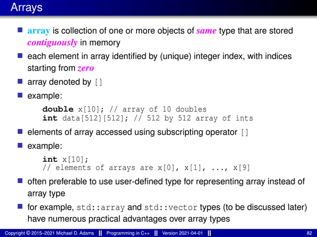 Arrays
■ array is collection of one or more objects of same type that are stored
contiguously in memory
■ each element in array identified by (unique) integer index, with indices
starting from zero
■ array denoted by []
■ example:
double x[10]; // array of 10 doubles
int data[512][512]; // 512 by 512 array of ints
■ elements of array accessed using subscripting operator []
■ example:
int x[10];
// elements of arrays are x[0], x[1], ..., x[9]
■ often preferable to use user-defined type for representing array instead of
array type
■ for example, std::array and std::vector types (to be discussed later)
have numerous practical advantages over array types
Copyright © 2015–2021 Michael D. Adams Programming in C++ Version 2021-04-01 82
 