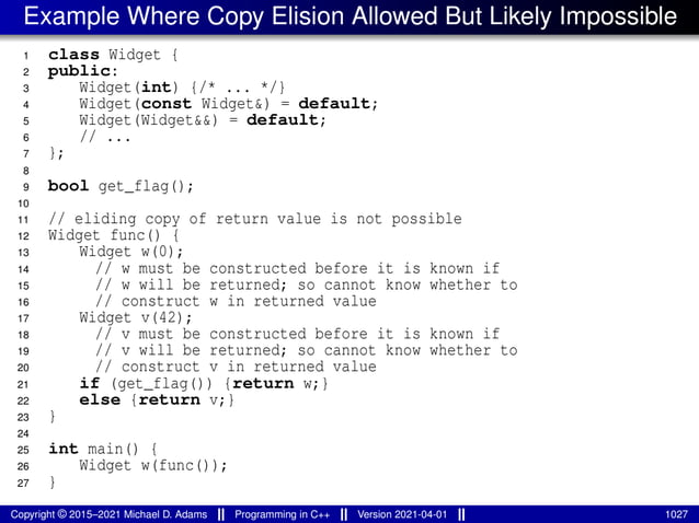 Example Where Copy Elision Allowed But Likely Impossible
1 class Widget {
2 public:
3 Widget(int) {/* ... */}
4 Widget(const Widget&) = default;
5 Widget(Widget&&) = default;
6 // ...
7 };
8
9 bool get_flag();
10
11 // eliding copy of return value is not possible
12 Widget func() {
13 Widget w(0);
14 // w must be constructed before it is known if
15 // w will be returned; so cannot know whether to
16 // construct w in returned value
17 Widget v(42);
18 // v must be constructed before it is known if
19 // v will be returned; so cannot know whether to
20 // construct v in returned value
21 if (get_flag()) {return w;}
22 else {return v;}
23 }
24
25 int main() {
26 Widget w(func());
27 }
Copyright © 2015–2021 Michael D. Adams Programming in C++ Version 2021-04-01 1027
 