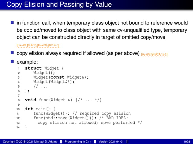 Copy Elision and Passing by Value
■ in function call, when temporary class object not bound to reference would
be copied/moved to class object with same cv-unqualified type, temporary
object can be constructed directly in target of omitted copy/move
⁓⁓⁓⁓⁓⁓⁓⁓
[C++20 §9.4/15]
⁓⁓⁓⁓⁓⁓⁓⁓
[C++20 §8.2.2/7]
■ copy elision always required if allowed (as per above) ⁓⁓⁓⁓⁓⁓⁓⁓⁓⁓
[C++20 §9.4/(17.6.1)]
■ example:
1 struct Widget {
2 Widget();
3 Widget(const Widget&);
4 Widget(Widget&&);
5 // ...
6 };
7
8 void func(Widget w) {/* ... */}
9
10 int main() {
11 func(Widget()); // required copy elision
12 func(std::move(Widget())); /* BAD IDEA:
13 copy elision not allowed; move performed */
14 }
Copyright © 2015–2021 Michael D. Adams Programming in C++ Version 2021-04-01 1028
 