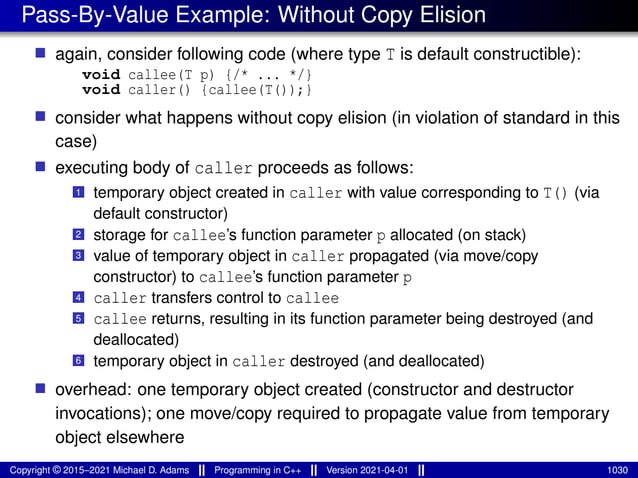 Pass-By-Value Example: Without Copy Elision
■ again, consider following code (where type T is default constructible):
void callee(T p) {/* ... */}
void caller() {callee(T());}
■ consider what happens without copy elision (in violation of standard in this
case)
■ executing body of caller proceeds as follows:
1 temporary object created in caller with value corresponding to T() (via
default constructor)
2 storage for callee’s function parameter p allocated (on stack)
3 value of temporary object in caller propagated (via move/copy
constructor) to callee’s function parameter p
4 caller transfers control to callee
5 callee returns, resulting in its function parameter being destroyed (and
deallocated)
6 temporary object in caller destroyed (and deallocated)
■ overhead: one temporary object created (constructor and destructor
invocations); one move/copy required to propagate value from temporary
object elsewhere
Copyright © 2015–2021 Michael D. Adams Programming in C++ Version 2021-04-01 1030
 