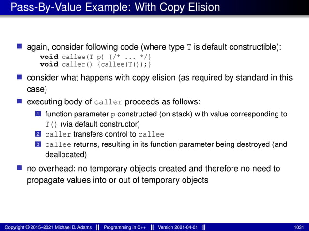 Pass-By-Value Example: With Copy Elision
■ again, consider following code (where type T is default constructible):
void callee(T p) {/* ... */}
void caller() {callee(T());}
■ consider what happens with copy elision (as required by standard in this
case)
■ executing body of caller proceeds as follows:
1 function parameter p constructed (on stack) with value corresponding to
T() (via default constructor)
2 caller transfers control to callee
3 callee returns, resulting in its function parameter being destroyed (and
deallocated)
■ no overhead: no temporary objects created and therefore no need to
propagate values into or out of temporary objects
Copyright © 2015–2021 Michael D. Adams Programming in C++ Version 2021-04-01 1031
 