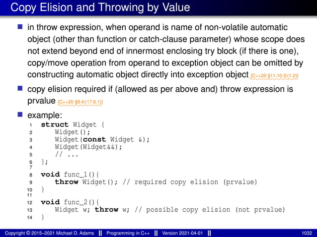 Copy Elision and Throwing by Value
■ in throw expression, when operand is name of non-volatile automatic
object (other than function or catch-clause parameter) whose scope does
not extend beyond end of innermost enclosing try block (if there is one),
copy/move operation from operand to exception object can be omitted by
constructing automatic object directly into exception object⁓⁓⁓⁓⁓⁓⁓⁓⁓⁓⁓
[C++20 §11.10.5/(1.2)]
■ copy elision required if (allowed as per above and) throw expression is
prvalue ⁓⁓⁓⁓⁓⁓⁓⁓⁓⁓
[C++20 §9.4/(17.6.1)]
■ example:
1 struct Widget {
2 Widget();
3 Widget(const Widget &);
4 Widget(Widget&&);
5 // ...
6 };
7
8 void func_1(){
9 throw Widget(); // required copy elision (prvalue)
10 }
11
12 void func_2(){
13 Widget w; throw w; // possible copy elision (not prvalue)
14 }
Copyright © 2015–2021 Michael D. Adams Programming in C++ Version 2021-04-01 1032
 