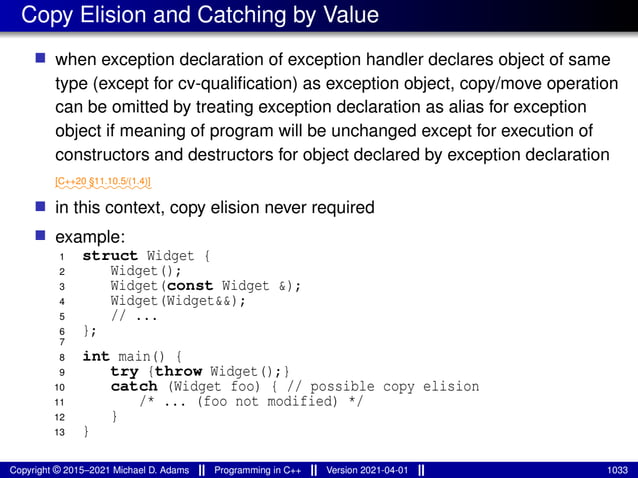 Copy Elision and Catching by Value
■ when exception declaration of exception handler declares object of same
type (except for cv-qualification) as exception object, copy/move operation
can be omitted by treating exception declaration as alias for exception
object if meaning of program will be unchanged except for execution of
constructors and destructors for object declared by exception declaration
⁓⁓⁓⁓⁓⁓⁓⁓⁓⁓⁓
[C++20 §11.10.5/(1.4)]
■ in this context, copy elision never required
■ example:
1 struct Widget {
2 Widget();
3 Widget(const Widget &);
4 Widget(Widget&&);
5 // ...
6 };
7
8 int main() {
9 try {throw Widget();}
10 catch (Widget foo) { // possible copy elision
11 /* ... (foo not modified) */
12 }
13 }
Copyright © 2015–2021 Michael D. Adams Programming in C++ Version 2021-04-01 1033
 
