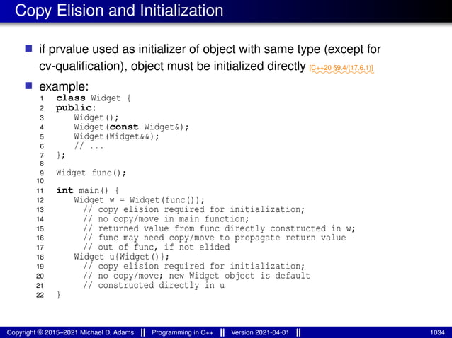 Copy Elision and Initialization
■ if prvalue used as initializer of object with same type (except for
cv-qualification), object must be initialized directly ⁓⁓⁓⁓⁓⁓⁓⁓⁓⁓
[C++20 §9.4/(17.6.1)]
■ example:
1 class Widget {
2 public:
3 Widget();
4 Widget(const Widget&);
5 Widget(Widget&&);
6 // ...
7 };
8
9 Widget func();
10
11 int main() {
12 Widget w = Widget(func());
13 // copy elision required for initialization;
14 // no copy/move in main function;
15 // returned value from func directly constructed in w;
16 // func may need copy/move to propagate return value
17 // out of func, if not elided
18 Widget u{Widget()};
19 // copy elision required for initialization;
20 // no copy/move; new Widget object is default
21 // constructed directly in u
22 }
Copyright © 2015–2021 Michael D. Adams Programming in C++ Version 2021-04-01 1034
 