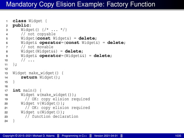 Mandatory Copy Elision Example: Factory Function
1 class Widget {
2 public:
3 Widget() {/* ... */}
4 // not copyable
5 Widget(const Widget&) = delete;
6 Widget& operator=(const Widget&) = delete;
7 // not movable
8 Widget(Widget&&) = delete;
9 Widget& operator=(Widget&&) = delete;
10 // ...
11 };
12
13 Widget make_widget() {
14 return Widget();
15 }
16
17 int main() {
18 Widget w(make_widget());
19 // OK: copy elision required
20 Widget v{Widget()};
21 // OK: copy elision required
22 Widget u(Widget());
23 // function declaration
24 }
Copyright © 2015–2021 Michael D. Adams Programming in C++ Version 2021-04-01 1035
 