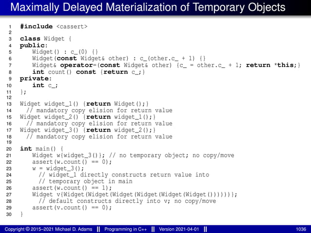 Maximally Delayed Materialization of Temporary Objects
1 #include <cassert>
2
3 class Widget {
4 public:
5 Widget() : c_(0) {}
6 Widget(const Widget& other) : c_(other.c_ + 1) {}
7 Widget& operator=(const Widget& other) {c_ = other.c_ + 1; return *this;}
8 int count() const {return c_;}
9 private:
10 int c_;
11 };
12
13 Widget widget_1() {return Widget();}
14 // mandatory copy elision for return value
15 Widget widget_2() {return widget_1();}
16 // mandatory copy elision for return value
17 Widget widget_3() {return widget_2();}
18 // mandatory copy elision for return value
19
20 int main() {
21 Widget w{widget_3()}; // no temporary object; no copy/move
22 assert(w.count() == 0);
23 w = widget_3();
24 // widget_1 directly constructs return value into
25 // temporary object in main
26 assert(w.count() == 1);
27 Widget v{Widget(Widget(Widget(Widget(Widget(Widget())))))};
28 // default constructs directly into v; no copy/move
29 assert(v.count() == 0);
30 }
Copyright © 2015–2021 Michael D. Adams Programming in C++ Version 2021-04-01 1036
 